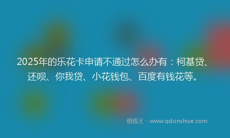 2025年的乐花卡申请不通过怎么办有：柯基贷、还呗、你我贷、小花钱包、百度有钱花等。