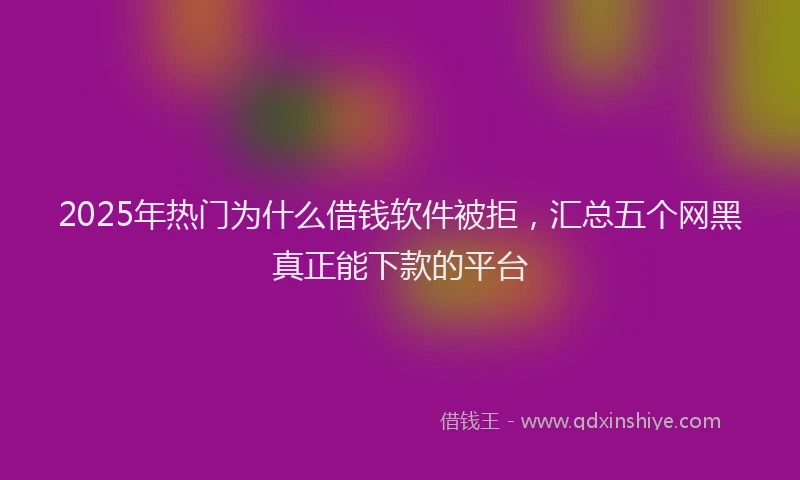 2025年热门为什么借钱软件被拒，汇总五个网黑真正能下款的平台