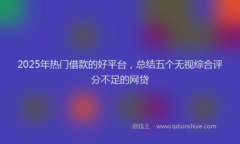 2025年热门借款的好平台，总结五个无视综合评分不足的网贷
