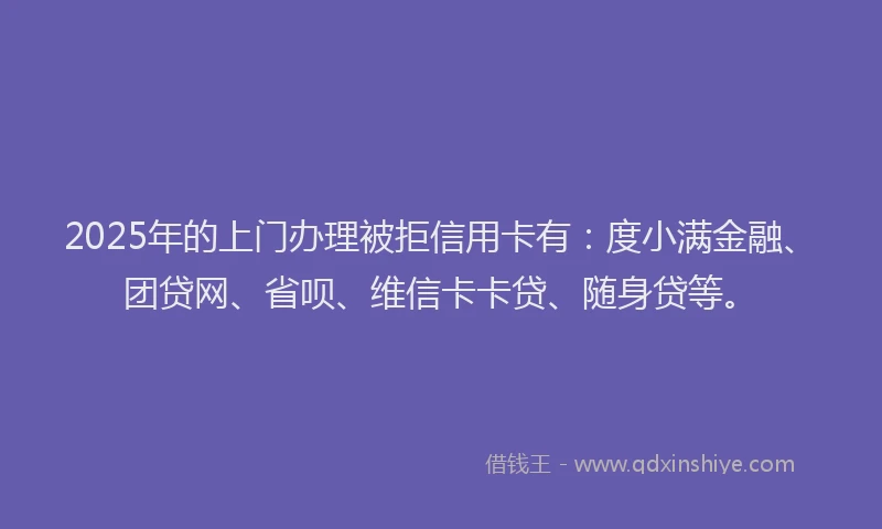 2025年的上门办理被拒信用卡有：度小满金融、团贷网、省呗、维信卡卡贷、随身贷等。