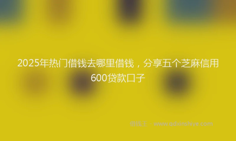 2025年热门借钱去哪里借钱，分享五个芝麻信用600贷款口子