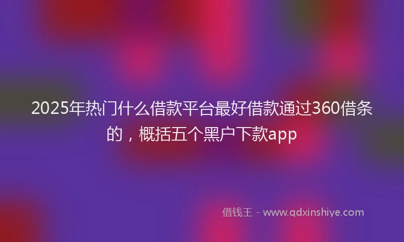 2025年热门什么借款平台最好借款通过360借条的，概括五个黑户下款app
