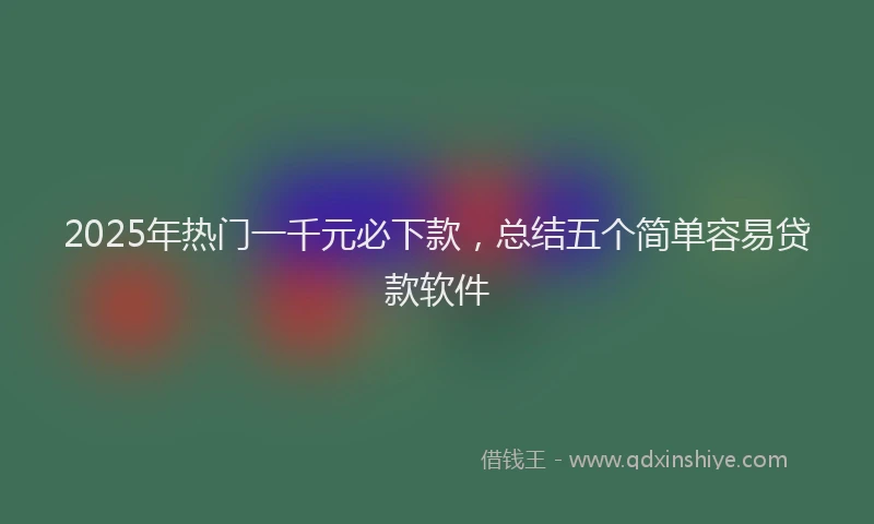 2025年热门一千元必下款，总结五个简单容易贷款软件