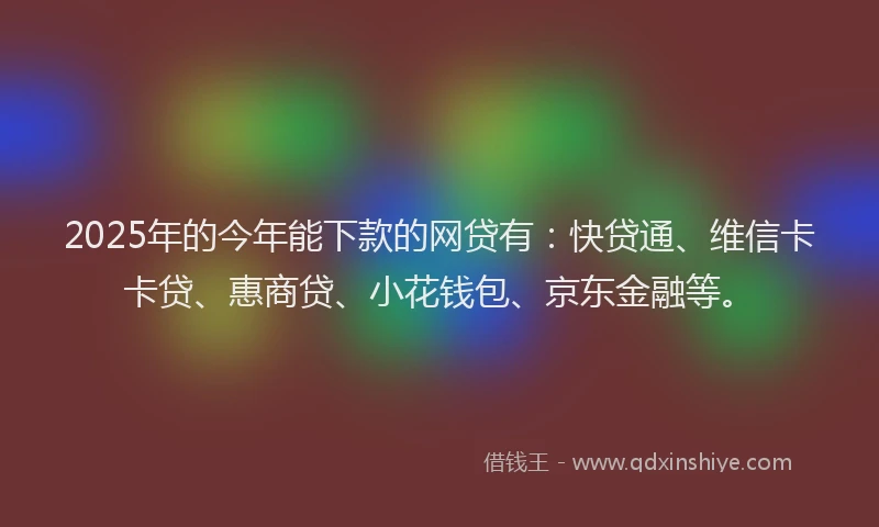 2025年的今年能下款的网贷有：快贷通、维信卡卡贷、惠商贷、小花钱包、京东金融等。