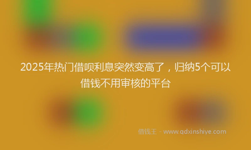 2025年热门借呗利息突然变高了，归纳5个可以借钱不用审核的平台
