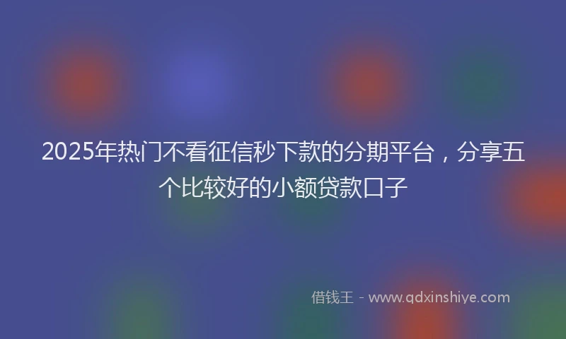 2025年热门不看征信秒下款的分期平台，分享五个比较好的小额贷款口子