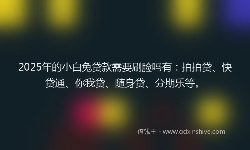 2025年的小白兔贷款需要刷脸吗有：拍拍贷、快贷通、你我贷、随身贷、分期乐等。