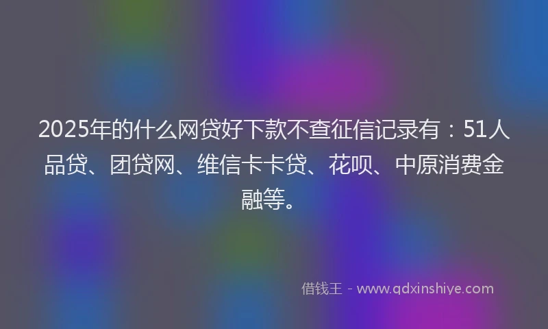 2025年的什么网贷好下款不查征信记录有：51人品贷、团贷网、维信卡卡贷、花呗、中原消费金融等。
