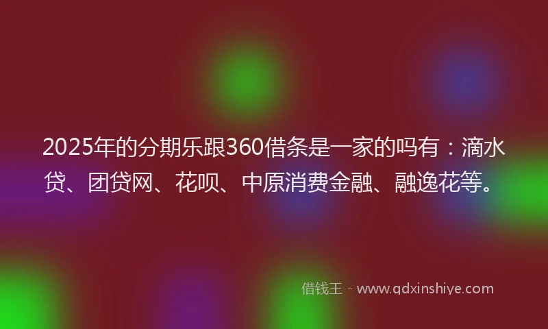 2025年的分期乐跟360借条是一家的吗有：滴水贷、团贷网、花呗、中原消费金融、融逸花等。