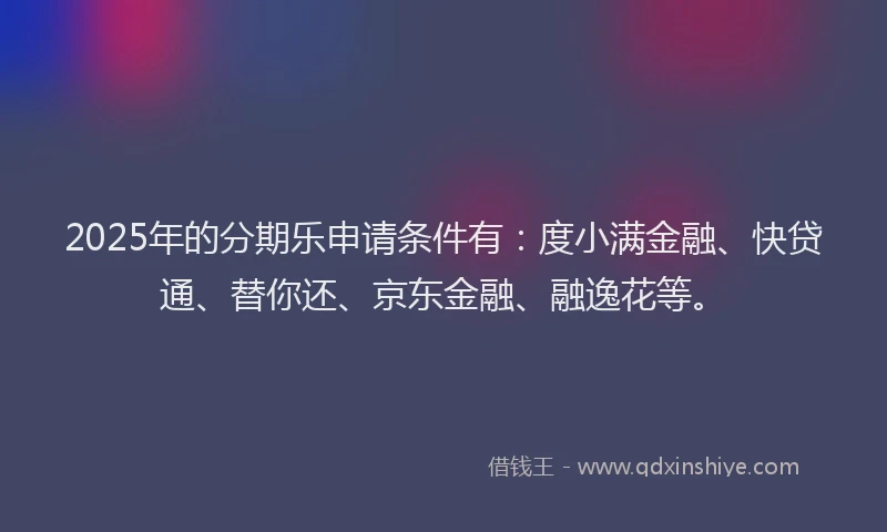 2025年的分期乐申请条件有：度小满金融、快贷通、替你还、京东金融、融逸花等。