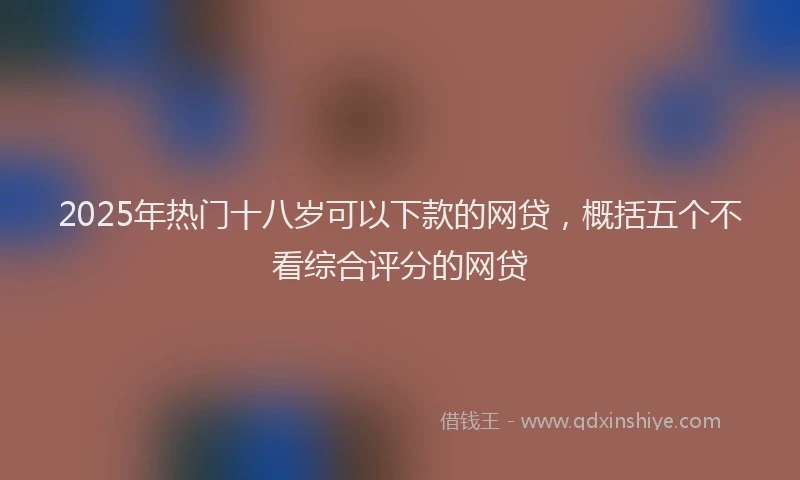 2025年热门十八岁可以下款的网贷，概括五个不看综合评分的网贷