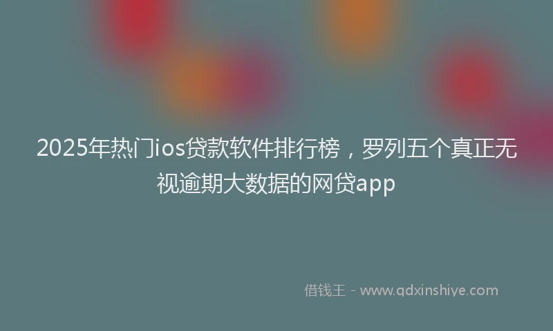 2025年热门ios贷款软件排行榜，罗列五个真正无视逾期大数据的网贷app