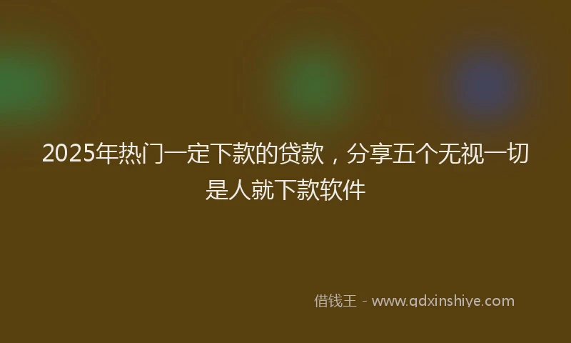 2025年热门一定下款的贷款，分享五个无视一切是人就下款软件