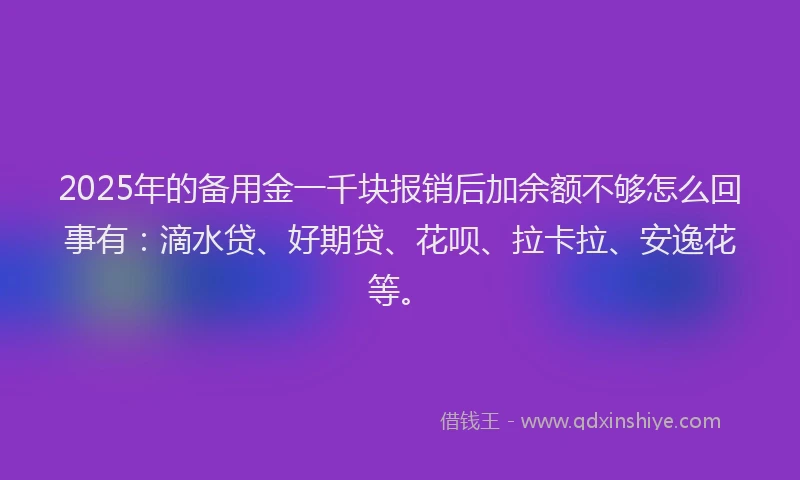 2025年的备用金一千块报销后加余额不够怎么回事有：滴水贷、好期贷、花呗、拉卡拉、安逸花等。