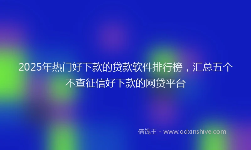 2025年热门好下款的贷款软件排行榜，汇总五个不查征信好下款的网贷平台