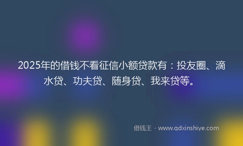 2025年的借钱不看征信小额贷款有：投友圈、滴水贷、功夫贷、随身贷、我来贷等。