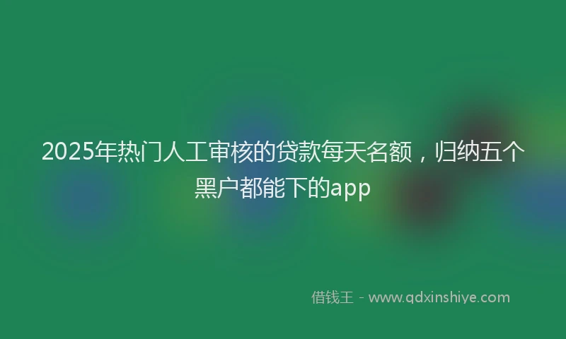 2025年热门人工审核的贷款每天名额，归纳五个黑户都能下的app