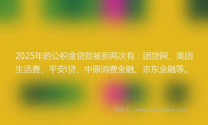 2025年的公积金贷款被拒两次有：团贷网、美团生活费、平安i贷、中原消费金融、京东金融等。