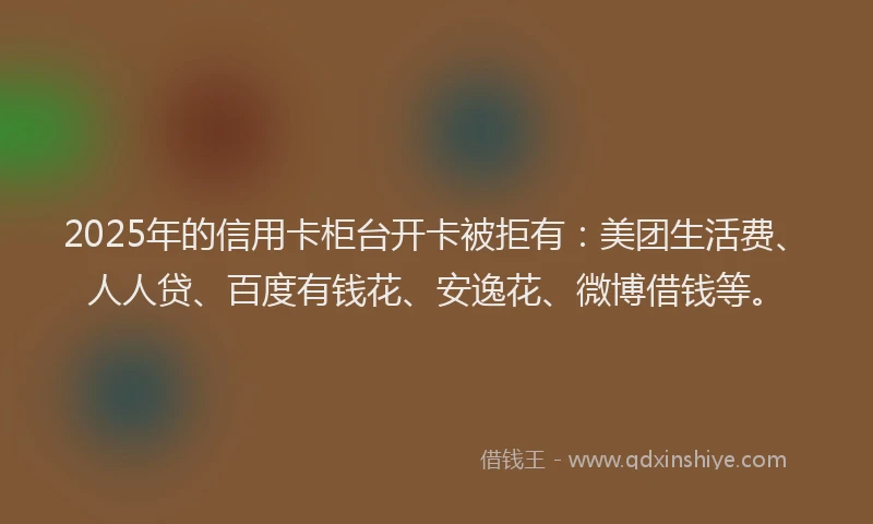 2025年的信用卡柜台开卡被拒有：美团生活费、人人贷、百度有钱花、安逸花、微博借钱等。