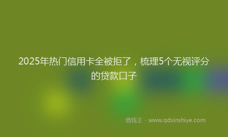 2025年热门信用卡全被拒了，梳理5个无视评分的贷款口子