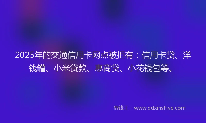 2025年的交通信用卡网点被拒有：信用卡贷、洋钱罐、小米贷款、惠商贷、小花钱包等。