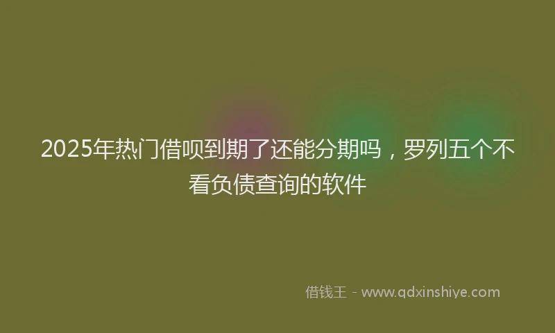 2025年热门借呗到期了还能分期吗，罗列五个不看负债查询的软件