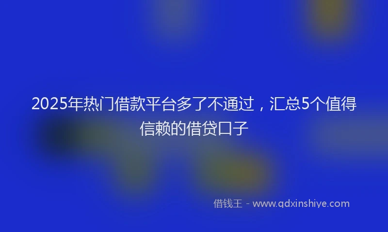 2025年热门借款平台多了不通过，汇总5个值得信赖的借贷口子