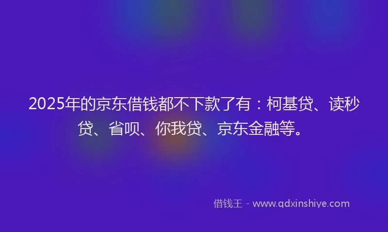 2025年的京东借钱都不下款了有：柯基贷、读秒贷、省呗、你我贷、京东金融等。