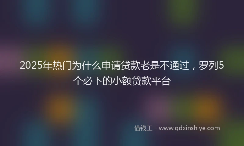 2025年热门为什么申请贷款老是不通过，罗列5个必下的小额贷款平台