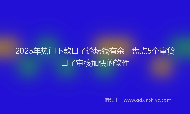 2025年热门下款口子论坛钱有余，盘点5个审贷口子审核加快的软件