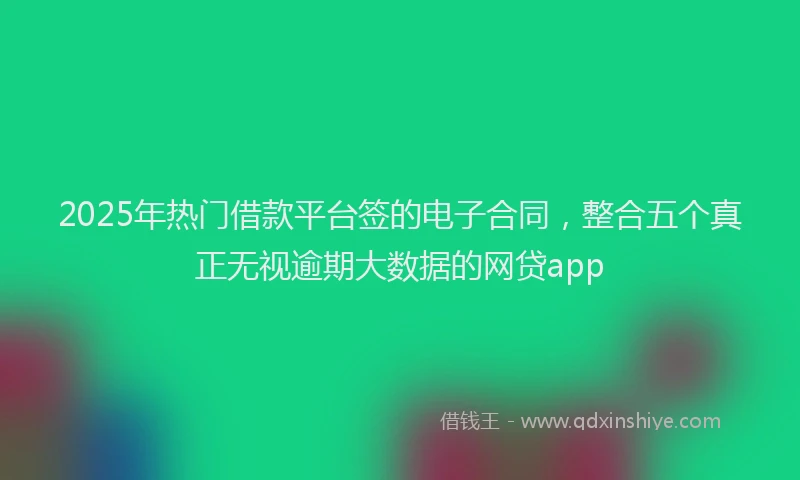 2025年热门借款平台签的电子合同，整合五个真正无视逾期大数据的网贷app