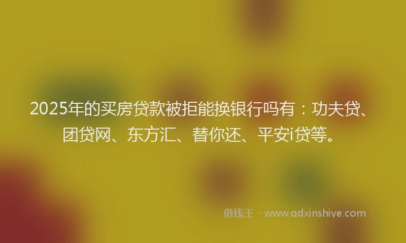 2025年的买房贷款被拒能换银行吗有：功夫贷、团贷网、东方汇、替你还、平安i贷等。