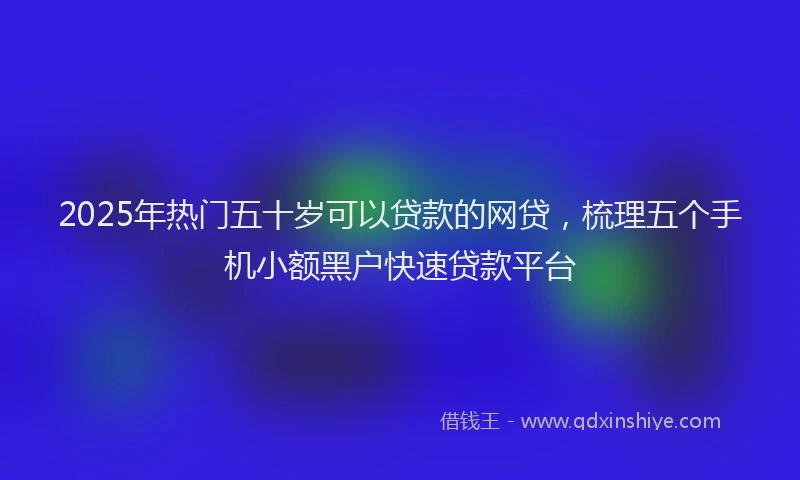 2025年热门五十岁可以贷款的网贷，梳理五个手机小额黑户快速贷款平台