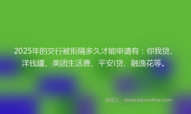 2025年的交行被拒隔多久才能申请有：你我贷、洋钱罐、美团生活费、平安i贷、融逸花等。