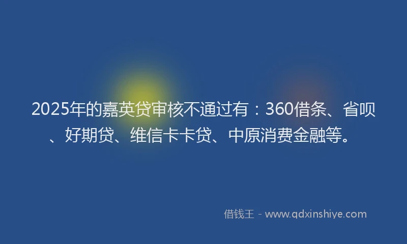 2025年的嘉英贷审核不通过有：360借条、省呗、好期贷、维信卡卡贷、中原消费金融等。