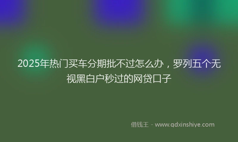 2025年热门买车分期批不过怎么办，罗列五个无视黑白户秒过的网贷口子