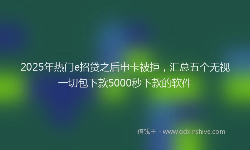 2025年热门e招贷之后申卡被拒，汇总五个无视一切包下款5000秒下款的软件
