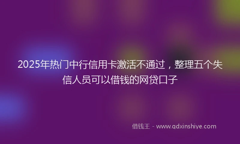 2025年热门中行信用卡激活不通过，整理五个失信人员可以借钱的网贷口子