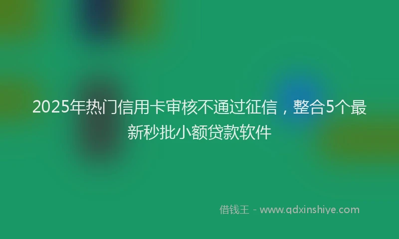 2025年热门信用卡审核不通过征信，整合5个最新秒批小额贷款软件