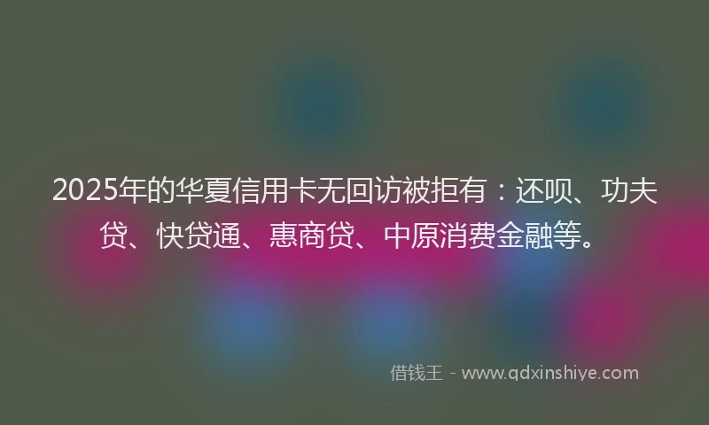 2025年的华夏信用卡无回访被拒有：还呗、功夫贷、快贷通、惠商贷、中原消费金融等。