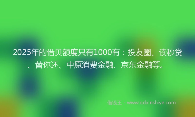 2025年的借贝额度只有1000有：投友圈、读秒贷、替你还、中原消费金融、京东金融等。