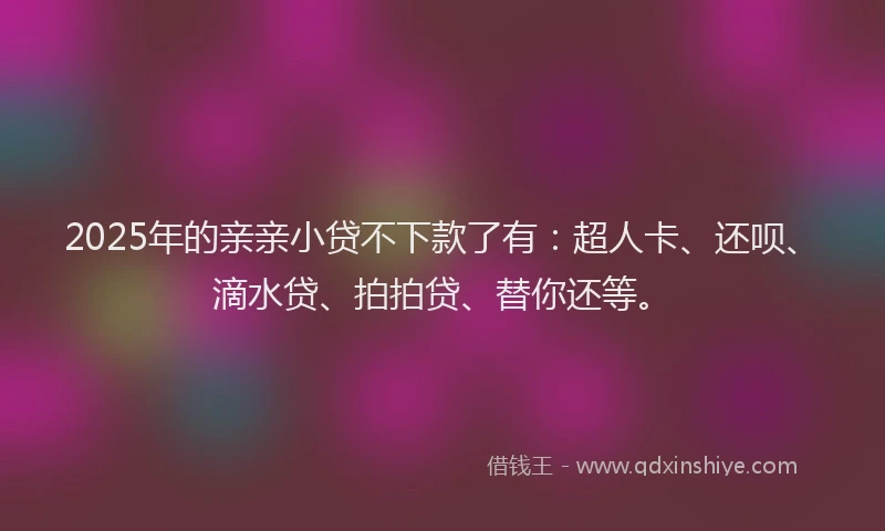 2025年的亲亲小贷不下款了有：超人卡、还呗、滴水贷、拍拍贷、替你还等。