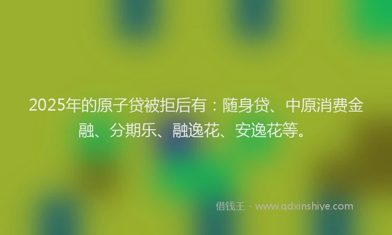 2025年的原子贷被拒后有：随身贷、中原消费金融、分期乐、融逸花、安逸花等。