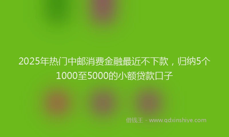2025年热门中邮消费金融最近不下款，归纳5个1000至5000的小额贷款口子