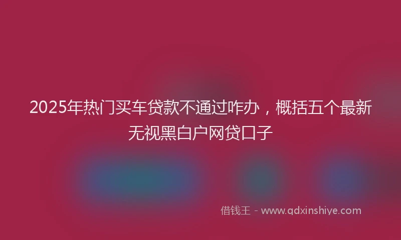 2025年热门买车贷款不通过咋办，概括五个最新无视黑白户网贷口子