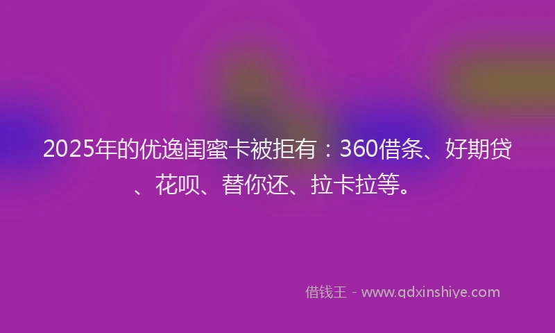 2025年的优逸闺蜜卡被拒有：360借条、好期贷、花呗、替你还、拉卡拉等。