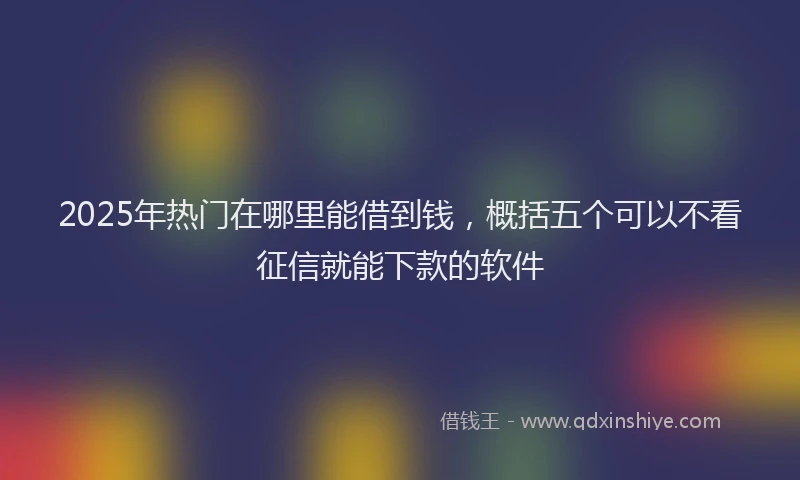 2025年热门在哪里能借到钱，概括五个可以不看征信就能下款的软件