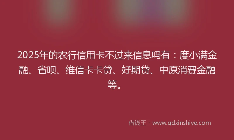 2025年的农行信用卡不过来信息吗有：度小满金融、省呗、维信卡卡贷、好期贷、中原消费金融等。