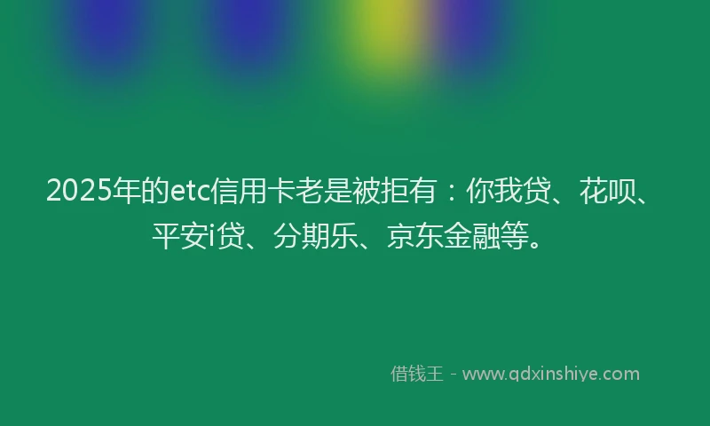 2025年的etc信用卡老是被拒有：你我贷、花呗、平安i贷、分期乐、京东金融等。