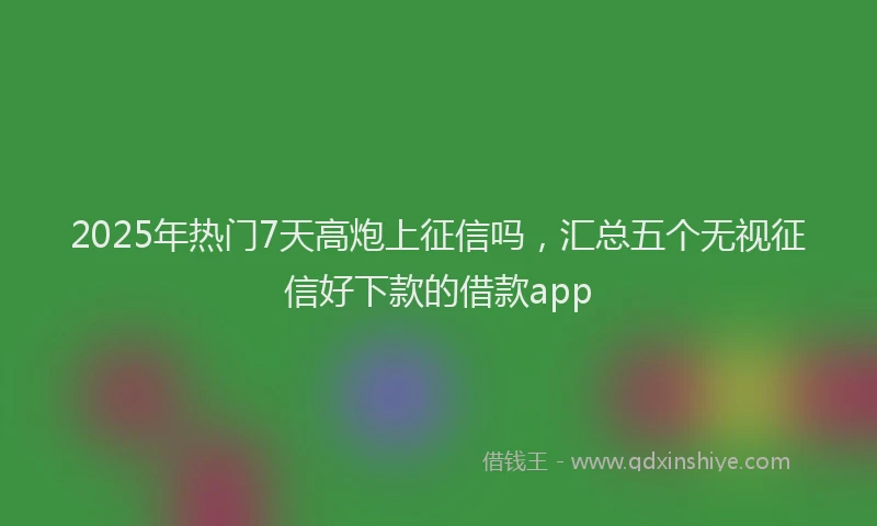 2025年热门7天高炮上征信吗，汇总五个无视征信好下款的借款app